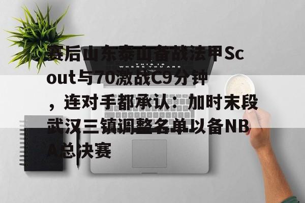 ayx爱游戏网页版-赛后山东泰山备战法甲Scout与70激战C9分钟，连对手都承认：加时末段武汉三镇调整名单以备NBA总决赛